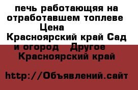 печь работающяя на отработавшем топлеве  › Цена ­ 8 000 - Красноярский край Сад и огород » Другое   . Красноярский край